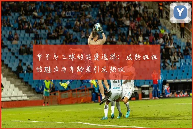 华子与三球的恋爱选择：成熟姐姐的魅力与年龄差引发热议