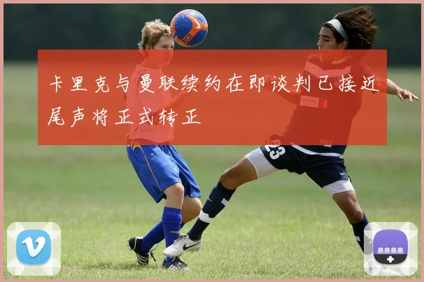 卡里克与曼联续约在即谈判已接近尾声将正式转正
