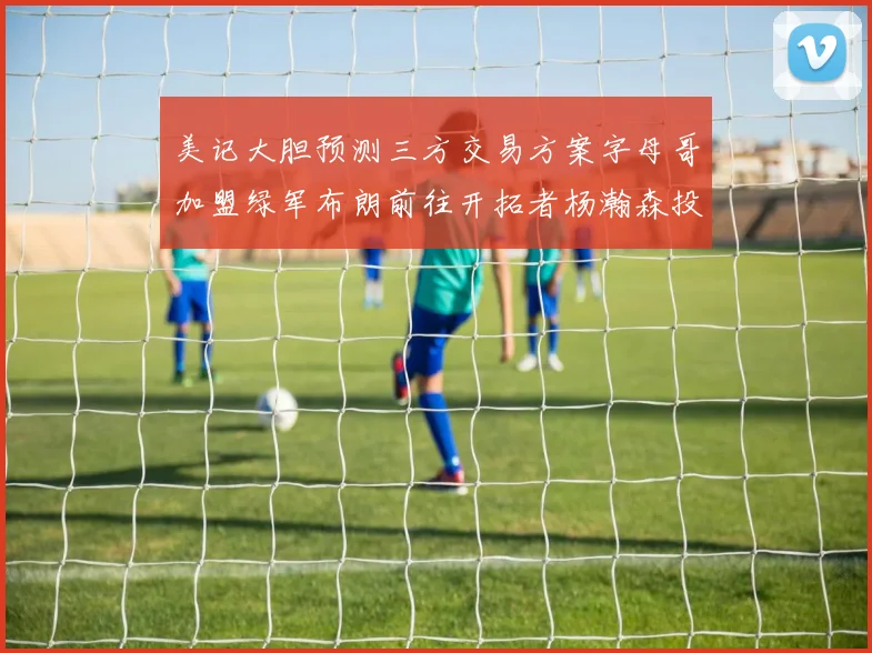 美记大胆预测三方交易方案字母哥加盟绿军布朗前往开拓者杨瀚森投奔雄鹿