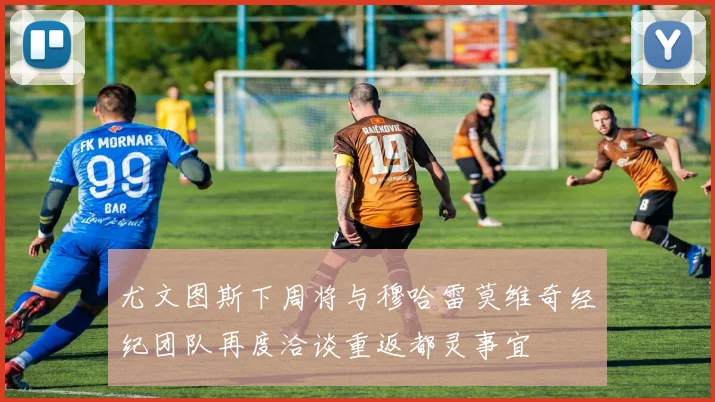 尤文图斯下周将与穆哈雷莫维奇经纪团队再度洽谈重返都灵事宜