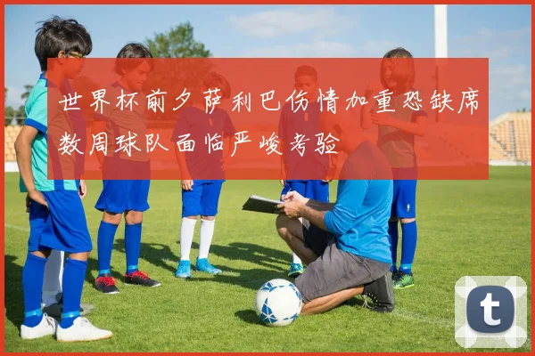 世界杯前夕萨利巴伤情加重恐缺席数周球队面临严峻考验
