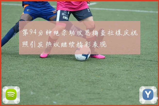 第94分钟绝杀助攻恩梅查社媒庆祝照引发热议继续精彩表现