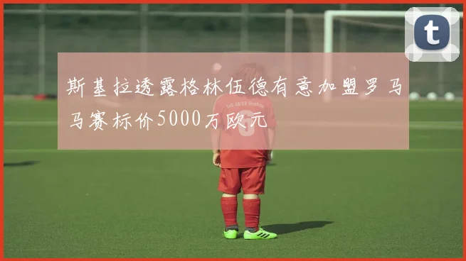斯基拉透露格林伍德有意加盟罗马马赛标价5000万欧元