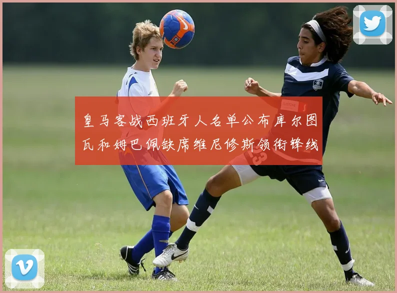 皇马客战西班牙人名单公布库尔图瓦和姆巴佩缺席维尼修斯领衔锋线阵容