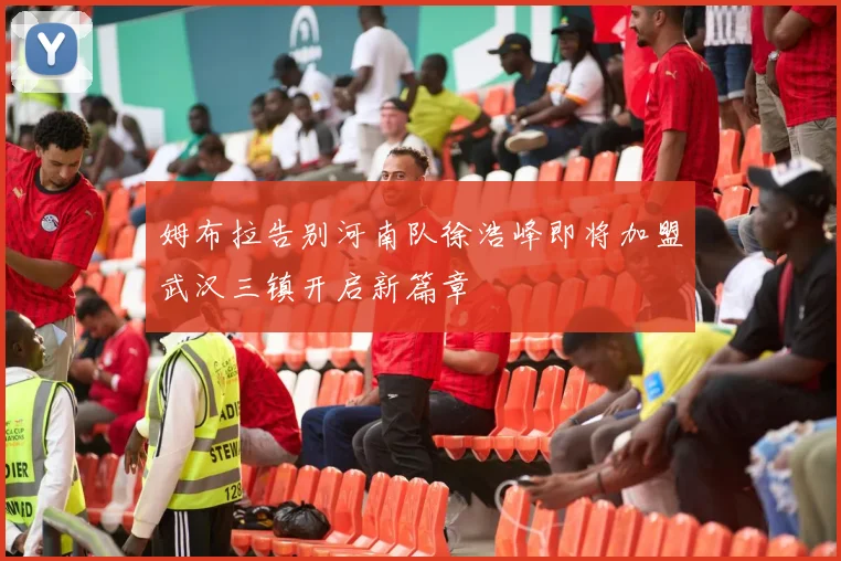 姆布拉告别河南队徐浩峰即将加盟武汉三镇开启新篇章