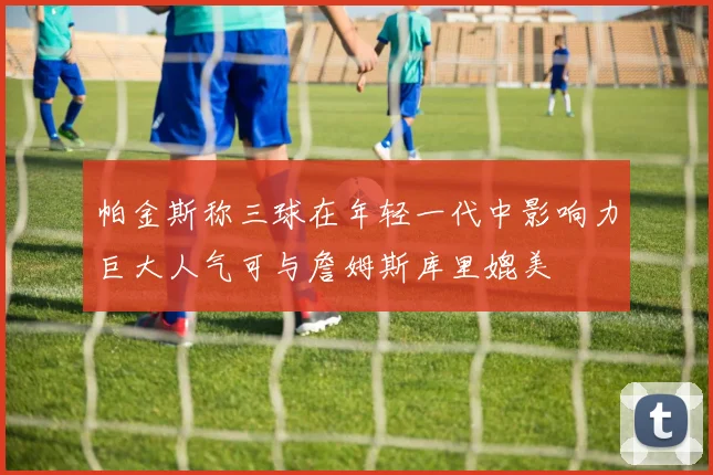 帕金斯称三球在年轻一代中影响力巨大人气可与詹姆斯库里媲美