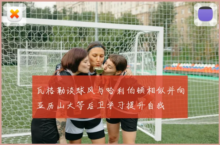 瓦格勒谈球风与哈利伯顿相似并向亚历山大等后卫学习提升自我