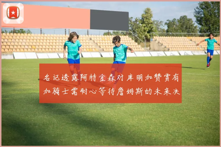 名记透露阿特金森对库明加赞赏有加骑士需耐心等待詹姆斯的未来决定