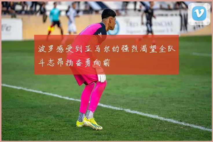 波罗感受到亚马尔的强烈渴望全队斗志昂扬奋勇向前