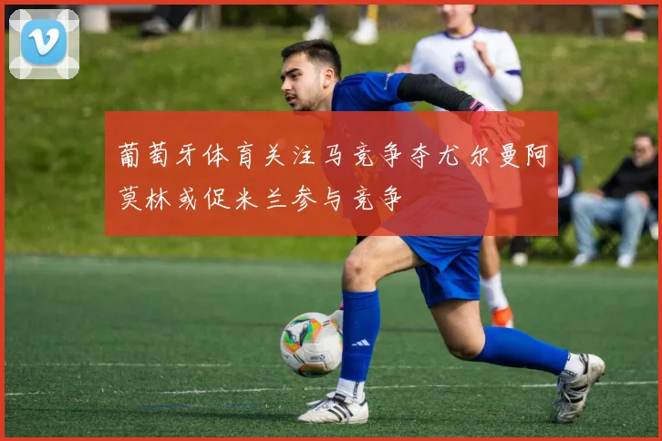 葡萄牙体育关注马竞争夺尤尔曼阿莫林或促米兰参与竞争