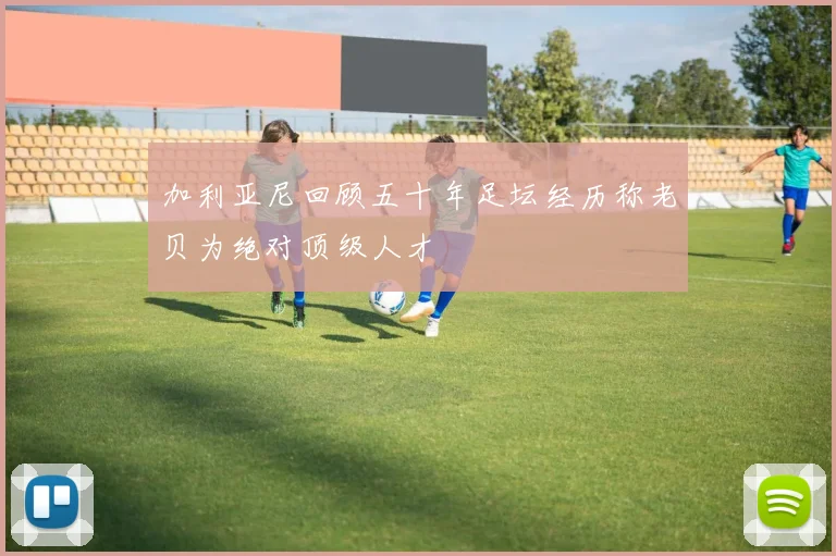 加利亚尼回顾五十年足坛经历称老贝为绝对顶级人才