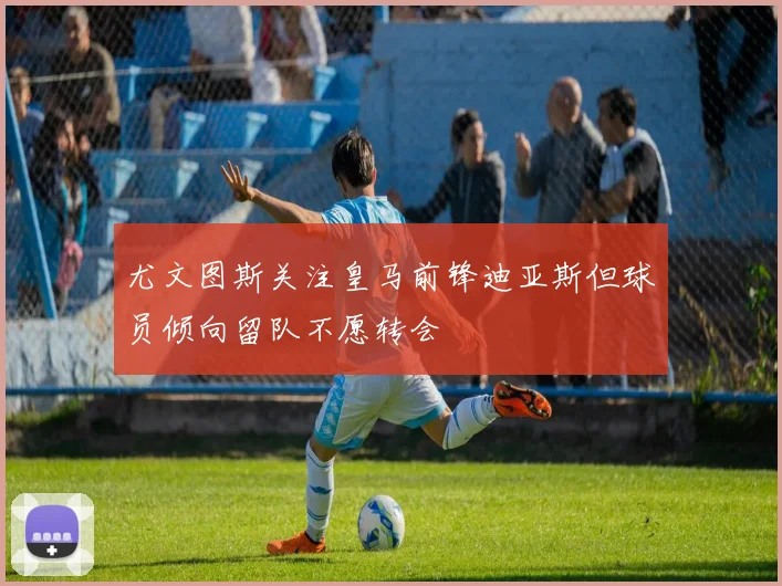 尤文图斯关注皇马前锋迪亚斯但球员倾向留队不愿转会