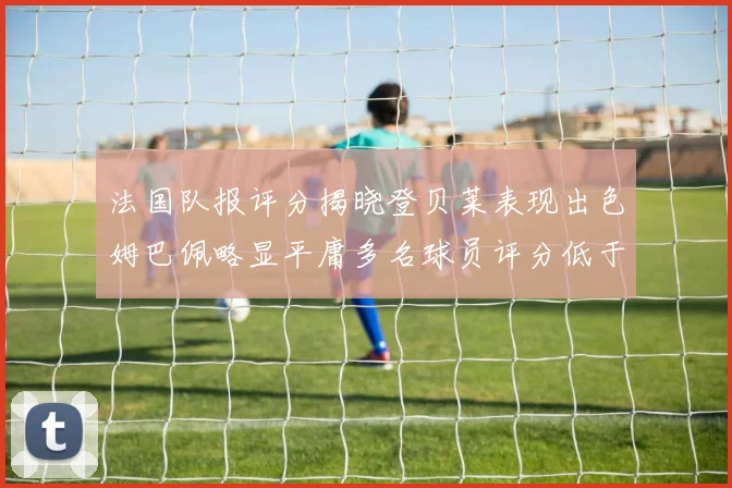 法国队报评分揭晓登贝莱表现出色姆巴佩略显平庸多名球员评分低于六分