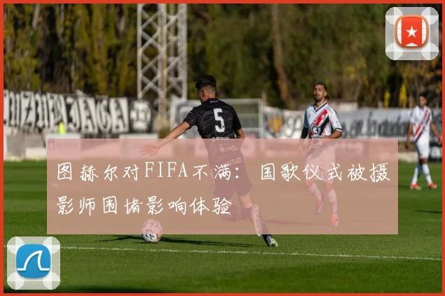 图赫尔对FIFA不满：国歌仪式被摄影师围堵影响体验