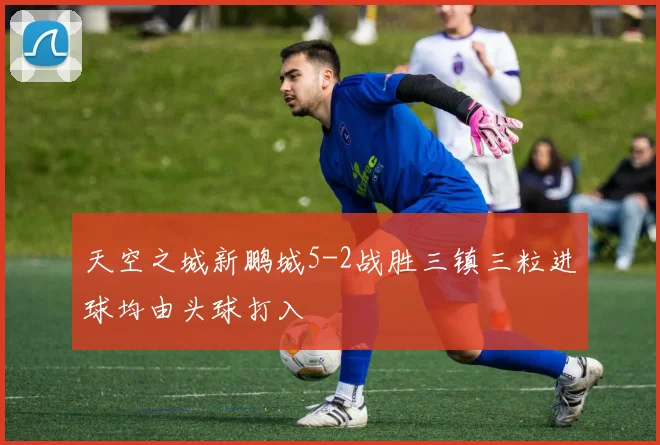 天空之城新鹏城5-2战胜三镇三粒进球均由头球打入