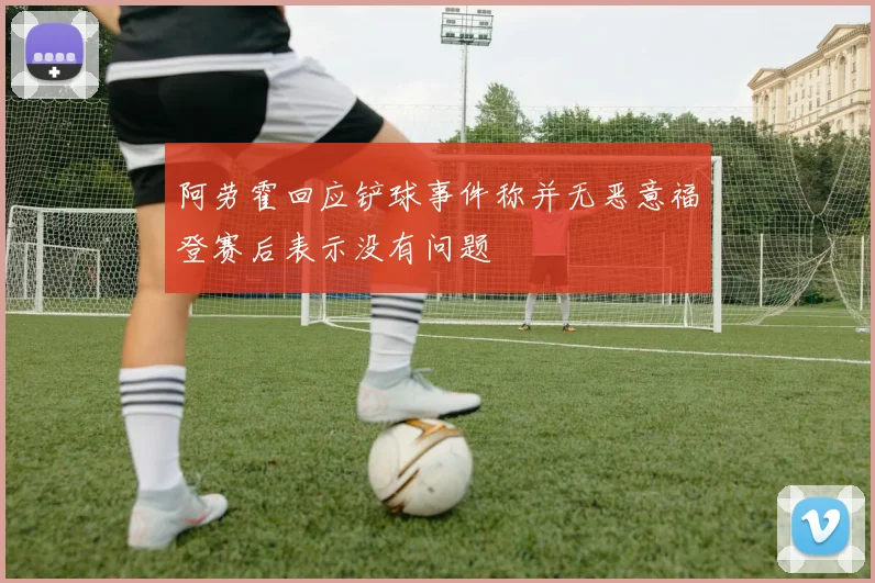 阿劳霍回应铲球事件称并无恶意福登赛后表示没有问题
