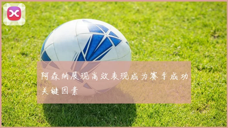 阿森纳展现高效表现成为赛季成功关键因素